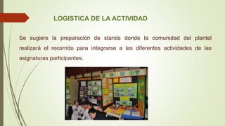 LOGISTICA DE LA ACTIVIDAD
Se sugiere la preparación de stands donde la comunidad del plantel
realizará el recorrido para integrarse a las diferentes actividades de las
asignaturas participantes.
 