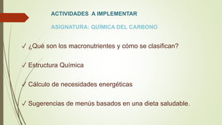 ACTIVIDADES A IMPLEMENTAR
ASIGNATURA: QUÍMICA DEL CARBONO
✓ ¿Qué son los macronutrientes y cómo se clasifican?
✓ Estructura Química
✓ Cálculo de necesidades energéticas
✓ Sugerencias de menús basados en una dieta saludable.
 