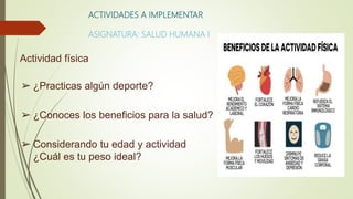 ACTIVIDADES A IMPLEMENTAR
ASIGNATURA: SALUD HUMANA I
Actividad física
➢ ¿Practicas algún deporte?
➢ ¿Conoces los beneficios para la salud?
➢ Considerando tu edad y actividad
¿Cuál es tu peso ideal?
 