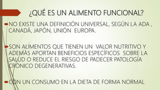 ¿QUÉ ES UN ALIMENTO FUNCIONAL?
NO EXISTE UNA DEFINICIÓN UNIVERSAL, SEGÚN LA ADA ,
CANADÁ, JAPÓN, UNIÓN EUROPA.
SON ALIMENTOS QUE TIENEN UN VALOR NUTRITIVO Y
ADEMÁS APORTAN BENEFICIOS ESPECÍFICOS SOBRE LA
SALUD O REDUCE EL RIESGO DE PADECER PATOLOGÍA
CRÓNICO DEGENERATIVAS.
CON UN CONSUMO EN LA DIETA DE FORMA NORMAL
 