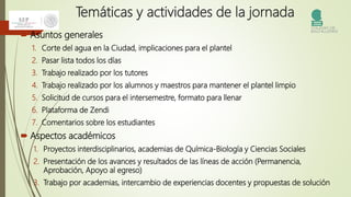 Temáticas y actividades de la jornada
 Asuntos generales
1. Corte del agua en la Ciudad, implicaciones para el plantel
2. Pasar lista todos los días
3. Trabajo realizado por los tutores
4. Trabajo realizado por los alumnos y maestros para mantener el plantel limpio
5. Solicitud de cursos para el intersemestre, formato para llenar
6. Plataforma de Zendi
7. Comentarios sobre los estudiantes
 Aspectos académicos
1. Proyectos interdisciplinarios, academias de Química-Biología y Ciencias Sociales
2. Presentación de los avances y resultados de las líneas de acción (Permanencia,
Aprobación, Apoyo al egreso)
3. Trabajo por academias, intercambio de experiencias docentes y propuestas de solución
 