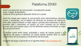 Plataforma ZENDI
Zendi: una aplicación de comunicación. Una aplicación escolar
Autor: Colegio de Bachilleres.
Instala de forma gratuita la aplicación Zendi en tu celular
Zendi fue creada para mejorar la comunicación entre administrativos, docentes,
tutores y estudiantes, con el objetivo de eficientar los procesos de interacción
entre ellos, proporcionando un lugar seguro y privado para interactuar. La app le
permitirá crear y administrar sus grupos, así como conectar con los mismos
alumnos a los que imparte clase y con los diferentes tutores al fomentar un mejor
flujo de comunicación.
El docente podrá emitir tareas, actividades y avisos de manera grupal o por
segmentos del grupo e individual; los tutores podrán también tener un mejor
conocimiento de los progresos y rendimiento del alumnado.
Se puede descargar la aplicación en el siguiente enlace http://zendiapp.com/
 