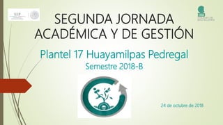 SEGUNDA JORNADA
ACADÉMICA Y DE GESTIÓN
Plantel 17 Huayamilpas Pedregal
Semestre 2018-B
24 de octubre de 2018
 