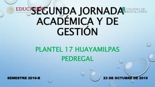 SEGUNDA JORNADA
ACADÉMICA Y DE
GESTIÓN
PLANTEL 17 HUAYAMILPAS
PEDREGAL
SEMESTRE 2019-B 23 DE OCTUBRE DE 2019
 