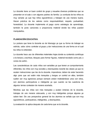 La docente tiene un buen control de grupo y resuelve diversos problemas que se
presentan en el aula o con algunos padres de familia. La conducta de los niños es
muy variada ya que hay niños egocéntricos y trabajan de una manera buena.
Hacen práctica de los valores como responsabilidad, respeto, puntualidad,
honestidad. La docente implementa el juago como estrategia de aprendizaje,
también le pone canciones o proporciona material donde los niños puedan
manipularlos.
PLANEACIÓN EDUCATIVA
La postura que tiene la docente es de liderazgo ya que su forma de trabajar es
estricta, sabe cómo controlar al grupo y dar instrucciones de una forma en el cual
los niños lo entiendan.
La docente hace uso de diferentes materiales hojas donde su contenido contribuya
a la lectura y escritura, bloques para formar figuras, material reciclado como pet, o
conos de cartón.
Las características de cada niños son variables ya que tienen un comportamiento
diferentes, los niños son muy sociales y desinquietos durante las clases ya que no
acatan instrucciones que les da la docente, imperativos; deben de estar haciendo
algo para que así estén más tranquilos y tengas un control en ellos, también
suelen ser muy agresivos porque siempre andan molestándose unos con otros,
son alumnos participativos e inteligente ya que cuando se les cuestiona de
algunos temas contestan de manera acertada.
Mientras que las niñas son más tranquilas y acatan órdenes de la docente,
trabajas de una manera adecuada, y son muy inteligentes porque algunas ya
saben leer. De una perspectiva general de los alumnos se señala que son muy
egocéntricos, participativos, inteligentes, y desinquietos.
La evaluación la aplica después de cada tema que ve la docente.
 