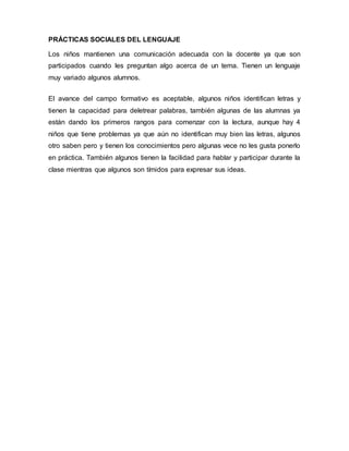 PRÁCTICAS SOCIALES DEL LENGUAJE
Los niños mantienen una comunicación adecuada con la docente ya que son
participados cuando les preguntan algo acerca de un tema. Tienen un lenguaje
muy variado algunos alumnos.
El avance del campo formativo es aceptable, algunos niños identifican letras y
tienen la capacidad para deletrear palabras, también algunas de las alumnas ya
están dando los primeros rangos para comenzar con la lectura, aunque hay 4
niños que tiene problemas ya que aún no identifican muy bien las letras, algunos
otro saben pero y tienen los conocimientos pero algunas vece no les gusta ponerlo
en práctica. También algunos tienen la facilidad para hablar y participar durante la
clase mientras que algunos son tímidos para expresar sus ideas.
 