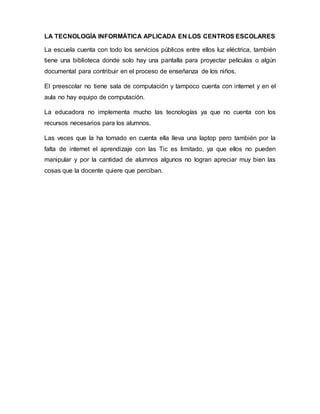LA TECNOLOGÍA INFORMÁTICA APLICADA EN LOS CENTROS ESCOLARES
La escuela cuenta con todo los servicios públicos entre ellos luz eléctrica, también
tiene una biblioteca donde solo hay una pantalla para proyectar películas o algún
documental para contribuir en el proceso de enseñanza de los niños.
El preescolar no tiene sala de computación y tampoco cuenta con internet y en el
aula no hay equipo de computación.
La educadora no implementa mucho las tecnologías ya que no cuenta con los
recursos necesarios para los alumnos.
Las veces que la ha tomado en cuenta ella lleva una laptop pero también por la
falta de internet el aprendizaje con las Tic es limitado, ya que ellos no pueden
manipular y por la cantidad de alumnos algunos no logran apreciar muy bien las
cosas que la docente quiere que perciban.
 