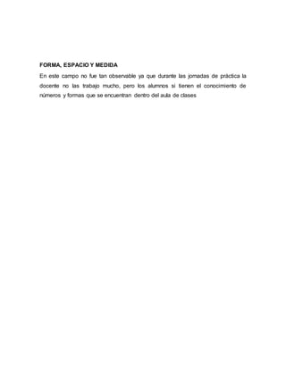 FORMA, ESPACIO Y MEDIDA
En este campo no fue tan observable ya que durante las jornadas de práctica la
docente no las trabajo mucho, pero los alumnos si tienen el conocimiento de
números y formas que se encuentran dentro del aula de clases
 