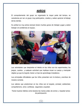 10
NIÑOS
El comportamiento del grupo es organizado la mayor parte del tiempo, se
caracteriza por ser un grupo muy participativo, creativo y saben apreciar el trabajo
de los demás.
Su actitud es muy activa siempre tienen muchas ganas de trabajar y jugar y saben
trabajar sin problemas en equipo,
Las actividades que despiertan el interés en los niños son los experimentos, los
juegos, cuentos y cualquier actividad que implique mover su cuerpo y manipular
objetos ya que la mayoría tienen un tipo de aprendizaje kinestésico.
Las principales dificultades que los niños presentan son: la lectura y escritura de
manera correcta.
Los valores que predominan en los niños son el respeto, amistad, solidaridad,
compañerismo, amor, confianza, seguridad y equidad.
Tienen buenos hábitos como lavarse las manos antes de comer y respetar turnos
de participación.
 