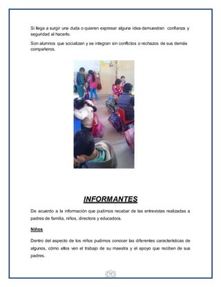 11
Si llega a surgir una duda o quieren expresar alguna idea demuestran confianza y
seguridad al hacerlo.
Son alumnos que socializan y se integran sin conflictos o rechazos de sus demás
compañeros.
INFORMANTES
De acuerdo a la información que pudimos recabar de las entrevistas realizadas a
padres de familia, niños, directora y educadora.
Niños
Dentro del aspecto de los niños pudimos conocer las diferentes características de
algunos, cómo ellos ven el trabajo de su maestra y el apoyo que reciben de sus
padres.
 