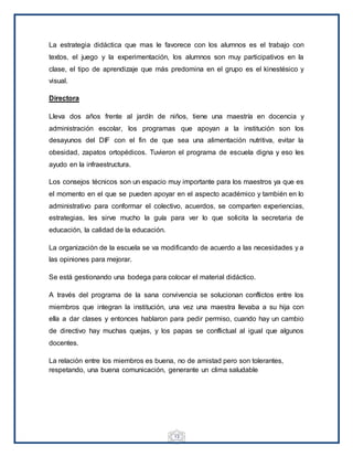 13
La estrategia didáctica que mas le favorece con los alumnos es el trabajo con
textos, el juego y la experimentación, los alumnos son muy participativos en la
clase, el tipo de aprendizaje que más predomina en el grupo es el kinestésico y
visual.
Directora
Lleva dos años frente al jardín de niños, tiene una maestría en docencia y
administración escolar, los programas que apoyan a la institución son los
desayunos del DIF con el fin de que sea una alimentación nutritiva, evitar la
obesidad, zapatos ortopédicos. Tuvieron el programa de escuela digna y eso les
ayudo en la infraestructura.
Los consejos técnicos son un espacio muy importante para los maestros ya que es
el momento en el que se pueden apoyar en el aspecto académico y también en lo
administrativo para conformar el colectivo, acuerdos, se comparten experiencias,
estrategias, les sirve mucho la guía para ver lo que solicita la secretaria de
educación, la calidad de la educación.
La organización de la escuela se va modificando de acuerdo a las necesidades y a
las opiniones para mejorar.
Se está gestionando una bodega para colocar el material didáctico.
A través del programa de la sana convivencia se solucionan conflictos entre los
miembros que integran la institución, una vez una maestra llevaba a su hija con
ella a dar clases y entonces hablaron para pedir permiso, cuando hay un cambio
de directivo hay muchas quejas, y los papas se conflictual al igual que algunos
docentes.
La relación entre los miembros es buena, no de amistad pero son tolerantes,
respetando, una buena comunicación, generante un clima saludable
 