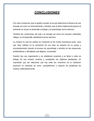14
CONCLUSIONES
Con esto concluimos que la gestión escolar es la que determina la eficacia de una
escuela así como su funcionamiento y también que el clima institucional propicia el
ambiente en el que se desarrolla el trabajo y el aprendizaje de los alumnos.
También las condiciones del aula y la escuela así como los recursos materiales
influyen en el desarrollo satisfactorio de los alumnos.
La manera en que los padres se involucran es de mucha importancia pues para
que haya calidad en la educación de sus hijos se requiere de su apoyo y
acompañamiento durante el proceso de aprendizaje y también en las situaciones
problemáticas y dificultades que llegaran a presentar.
Cuando hay una organización y se establecen acuerdos y se llevan a cabo se
trabaja de una manera correcta y cumpliendo los objetivos planteados, es
importante que las relaciones que hay entre los miembros de la institución
propicien un ambiente de amor, compañerismo y solución de problemas de
manera colaborativamente.
 