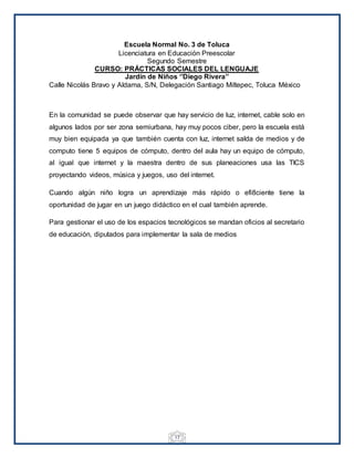 17
Escuela Normal No. 3 de Toluca
Licenciatura en Educación Preescolar
Segundo Semestre
CURSO: PRÁCTICAS SOCIALES DEL LENGUAJE
Jardín de Niños ‘’Diego Rivera’’
Calle Nicolás Bravo y Aldama, S/N, Delegación Santiago Miltepec, Toluca México
En la comunidad se puede observar que hay servicio de luz, internet, cable solo en
algunos lados por ser zona semiurbana, hay muy pocos ciber, pero la escuela está
muy bien equipada ya que también cuenta con luz, internet salda de medios y de
computo tiene 5 equipos de cómputo, dentro del aula hay un equipo de cómputo,
al igual que internet y la maestra dentro de sus planeaciones usa las TICS
proyectando videos, música y juegos, uso del internet.
Cuando algún niño logra un aprendizaje más rápido o efi8ciente tiene la
oportunidad de jugar en un juego didáctico en el cual también aprende.
Para gestionar el uso de los espacios tecnológicos se mandan oficios al secretario
de educación, diputados para implementar la sala de medios
 