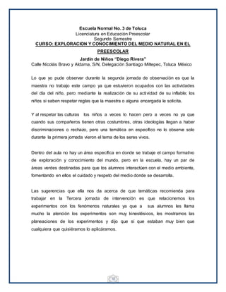 18
Escuela Normal No. 3 de Toluca
Licenciatura en Educación Preescolar
Segundo Semestre
CURSO: EXPLORACION Y CONOCIMIENTO DEL MEDIO NATURAL EN EL
PREESCOLAR
Jardín de Niños ‘’Diego Rivera’’
Calle Nicolás Bravo y Aldama, S/N, Delegación Santiago Miltepec, Toluca México
Lo que yo pude observar durante la segunda jornada de observación es que la
maestra no trabajo este campo ya que estuvieron ocupados con las actividades
del día del niño, pero mediante la realización de su actividad de su inflable; los
niños si saben respetar reglas que la maestra o alguna encargada le solicita.
Y al respetar las culturas los niños a veces lo hacen pero a veces no ya que
cuando sus compañeros tienen otras costumbres, otras ideologías llegan a haber
discriminaciones o rechazo, pero una temática en específico no lo observe solo
durante la primera jornada vieron el tema de los seres vivos.
Dentro del aula no hay un área específica en donde se trabaje el campo formativo
de exploración y conocimiento del mundo, pero en la escuela, hay un par de
áreas verdes destinadas para que los alumnos interactúen con el medio ambiente,
fomentando en ellos el cuidado y respeto del medio donde se desarrolla.
Las sugerencias que ella nos da acerca de que temáticas recomienda para
trabajar en la Tercera jornada de intervención es que relacionemos los
experimentos con los fenómenos naturales ya que a sus alumnos les llama
mucho la atención los experimentos son muy kinestésicos, les mostramos las
planeaciones de los experimentos y dijo que sí que estaban muy bien que
cualquiera que quisiéramos lo aplicáramos.
 