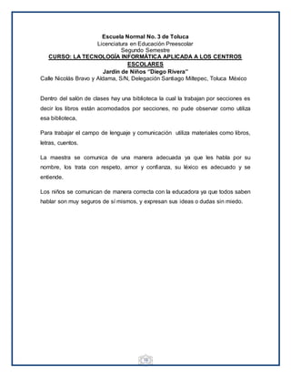 19
Escuela Normal No. 3 de Toluca
Licenciatura en Educación Preescolar
Segundo Semestre
CURSO: LA TECNOLOGÍA INFORMÁTICA APLICADA A LOS CENTROS
ESCOLARES
Jardín de Niños ‘’Diego Rivera’’
Calle Nicolás Bravo y Aldama, S/N, Delegación Santiago Miltepec, Toluca México
Dentro del salón de clases hay una biblioteca la cual la trabajan por secciones es
decir los libros están acomodados por secciones, no pude observar como utiliza
esa biblioteca,
Para trabajar el campo de lenguaje y comunicación utiliza materiales como libros,
letras, cuentos.
La maestra se comunica de una manera adecuada ya que les habla por su
nombre, los trata con respeto, amor y confianza, su léxico es adecuado y se
entiende.
Los niños se comunican de manera correcta con la educadora ya que todos saben
hablar son muy seguros de sí mismos, y expresan sus ideas o dudas sin miedo.
 
