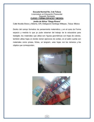 20
Escuela Normal No. 3 de Toluca
Licenciatura en Educación Preescolar
Segundo Semestre
CURSO: FORMA ESPACIO Y MEDIDA
Jardín de Niños ‘’Diego Rivera’’
Calle Nicolás Bravo y Aldama, S/N, Delegación Santiago Miltepec, Toluca México
Dentro del campo formativo de pensamiento matemático, y en el curso de Forma
espacio y medida lo que yo pude observar del trabajo de la educadora para
trabájalo; los materiales que utiliza son: figuras geométricas con hojas de colores,
también utiliza hojas en donde vienen ejercicios de conteo, en el salón cuenta con
materiales como pinzas, fichas, un tangram, unas hojas con los números y los
objetos que corresponden.
 