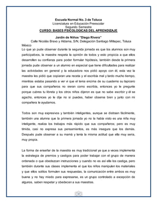 22
Escuela Normal No. 3 de Toluca
Licenciatura en Educación Preescolar
Segundo Semestre
CURSO: BASES PSICOLOGICAS DEL APRENDIZAJE
Jardín de Niños ‘’Diego Rivera’’
Calle Nicolás Bravo y Aldama, S/N, Delegación Santiago Miltepec, Toluca
México
Lo que yo pude observar durante la segunda jornada es que los alumnos son muy
participativos, la maestra respeta la opinión de todos y esto propicia a que ellos
desarrollen su confianza para poder formular hipótesis, también desde la primera
jornada pude observar a un alumno en especial que tiene dificultades para realizar
las actividades en general y la educadora nos pidió apoyo con él, esta vez la
maestra les pidió que copiaran una receta y el escribía mal y tardo mucho tiempo,
mientras estaba pasando a ver vi que el tenia encima de su cuaderno su lapicero
para que sus compañeros no vieran como escribía, entonces yo le pregunte
porque cubres tu libreta y los otros niños dijeron es que no sabe escribir y él se
agacho, entonces yo le dije no si puedes, haber observa bien y junto con mi
compañera le ayudamos.
Todos son muy expresivos y también inteligentes, aunque se distraen fácilmente,
también una alumna que la primera jornada yo no la había visto es una niña muy
inteligente, realiza los trabajos más rápido que sus compañeros; pero es muy
tímida, casi no expresa sus pensamientos, es más insegura que los demás.
Después pude observar a su mamá y tenía la misma actitud que ella muy seria,
muy propia.
La forma de enseñar de la maestra es muy tradicional ya que a veces implementa
la estrategia de premios y castigos para poder trabajar con el grupo de manera
ordenada o que obedezcan instrucciones y cuando no es así ella los castiga, pero
también durante sus clases implementa el que los niños manipulen los materiales
y que ellos solitos formulen sus respuestas, la comunicación entre ambos es muy
buena y no hay miedo para expresarse, es un grupo controlado a excepción de
algunos, saben respetar y obedecen a sus maestras.
 