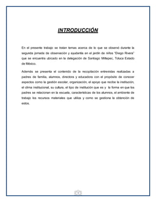 3
INTRODUCCIÓN
En el presente trabajo se tratan temas acerca de lo que se observó durante la
segunda jornada de observación y ayudantía en el jardín de niños “Diego Rivera”
que se encuentra ubicado en la delegación de Santiago Miltepec, Toluca Estado
de México.
Además se presenta el contenido de la recopilación entrevistas realizadas a
padres de familia, alumnos, directora y educadora con el propósito de conocer
aspectos como la gestión escolar, organización, el apoyo que recibe la institución,
el clima institucional, su cultura, el tipo de institución que es y la forma en que los
padres se relacionan en la escuela, características de los alumnos, el ambiente de
trabajo los recursos materiales que utiliza y como se gestiona la obtención de
estos.
 