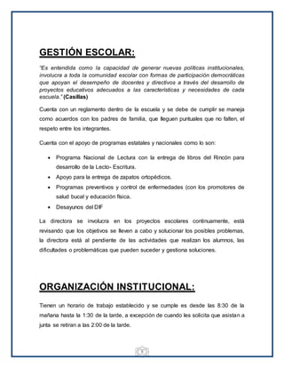 5
GESTIÓN ESCOLAR:
“Es entendida como la capacidad de generar nuevas políticas institucionales,
involucra a toda la comunidad escolar con formas de participación democráticas
que apoyan el desempeño de docentes y directivos a través del desarrollo de
proyectos educativos adecuados a las características y necesidades de cada
escuela.” (Casillas)
Cuenta con un reglamento dentro de la escuela y se debe de cumplir se maneja
como acuerdos con los padres de familia, que lleguen puntuales que no falten, el
respeto entre los integrantes.
Cuenta con el apoyo de programas estatales y nacionales como lo son:
 Programa Nacional de Lectura con la entrega de libros del Rincón para
desarrollo de la Lecto- Escritura.
 Apoyo para la entrega de zapatos ortopédicos.
 Programas preventivos y control de enfermedades (con los promotores de
salud bucal y educación física.
 Desayunos del DIF
La directora se involucra en los proyectos escolares continuamente, está
revisando que los objetivos se lleven a cabo y solucionar los posibles problemas,
la directora está al pendiente de las actividades que realizan los alumnos, las
dificultades o problemáticas que pueden suceder y gestiona soluciones.
ORGANIZACIÓN INSTITUCIONAL:
Tienen un horario de trabajo establecido y se cumple es desde las 8:30 de la
mañana hasta la 1:30 de la tarde, a excepción de cuando les solicita que asistan a
junta se retiran a las 2:00 de la tarde.
 