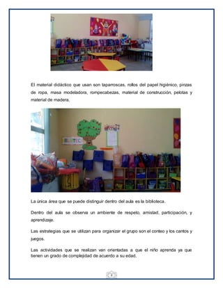 8
El material didáctico que usan son taparroscas, rollos del papel higiénico, pinzas
de ropa, masa modeladora, rompecabezas, material de construcción, pelotas y
material de madera.
La única área que se puede distinguir dentro del aula es la biblioteca.
Dentro del aula se observa un ambiente de respeto, amistad, participación, y
aprendizaje.
Las estrategias que se utilizan para organizar el grupo son el conteo y los cantos y
juegos.
Las actividades que se realizan van orientadas a que el niño aprenda ya que
tienen un grado de complejidad de acuerdo a su edad.
 