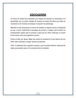 9
EDUCADORA
Su forma de evaluar las actividades que realizan los alumnos es observando si el
aprendizaje que se quiere trabajar de acuerdo al campo formativo que eligió se
manifiesta en el momento de trabajar la situación de aprendizaje.
Mediante lo que observamos su forma de enseñar en algunos casos es tradicional
ya que a veces implementa la estrategia de premios y castigos, pero también es
constructivista cuando guía el proceso y deja que los niños construyan su propio
conocimiento, pero por lo general es activa.
Frente al salón de clases refleja una actitud de entusiasmo lo que genera que los
niños estén motivados y tengan deseos de aprender.
Tiene la habilidad para organizar el grupo y que le presten atención, soluciona las
dudas que puedan surgir en la secuencia de un contenido.
 