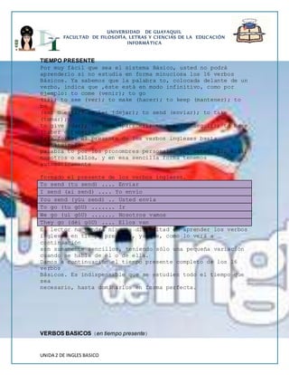 UNIVERSIDAD DE GUAYAQUIL 
FACULTAD DE FILOSOFÍA, LETRAS Y CIENCIAS DE LA EDUCACIÓN 
INFORMÁTICA 
TIEMPO PRESENTE 
Por muy fácil que sea el sistema Básico, usted no podrá 
aprenderlo si no estudia en forma minuciosa los 16 verbos 
Básicos. Ya sabemos que la palabra to, colocada delante de un 
verbo, indica que ‚éste está en modo infinitivo, como por 
ejemplo: to come (venir); to go 
(ir); to see (ver); to make (hacer); to keep (mantener); to 
be 
(ser o estar) to let (dejar); to send (enviar); to take 
(tomar); 
to give (dar); to seem (parecer); to get (conseguir); to have 
(haber o tener). 
Para formar el presente de los verbos ingleses basta 
sustituir la 
palabra to por los pronombres personales yo, usted, él, ella, 
nosotros o ellos, y en esa sencilla forma tenemos 
automáticamente 
formado el presente de los verbos ingleses. 
To send (tu send) .... Enviar 
I send (ai send) .... Yo envío 
You send (yúu send) .. Usted envía 
To go (tu góU) ....... Ir 
We go (uí góU) ....... Nosotros vamos 
They go (déi góU) .... Ellos van 
El lector no tendrá ninguna dificultad en aprender los verbos 
ingleses en tiempo presente, ya que, como lo verá a 
continuación 
son sumamente sencillos, teniendo sólo una pequeña variación 
cuando se habla de él o de ella. 
Damos a continuación el tiempo presente completo de los 16 
verbos 
Básicos. Es indispensable que se estudien todo el tiempo que 
sea 
necesario, hasta dominarlos en forma perfecta. 
VERBOS BASICOS (en tiempo presente) 
UNIDA 2 DE INGLES BASICO 
 