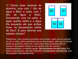 1) Temos duas canecas de alumínio, uma com 1 litro de água a 80oC e outra, com 1 litro de água a 20oC. Encostando uma na outra, a água quente esfria e a água fria esquenta até que ambas ficam na temperatura média de 50oC. E para retornar aos estados iniciais? Poderíamos  citar inúmeros processos como esses: copos que se quebram ao cair no chão, pilhas de lanterna que se descarregam, gelo que se derrete dentro do guaraná e assim vai. O que todos esses processos têm em comum é que podem ocorrer em um sentido mas não ocorrem, espontaneamente, no sentido oposto.  São processos de mão única . Em termos mais técnicos, eles são chamados de  processos irreversíveis , pois não revertem espontaneamente.  