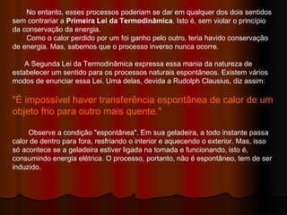 No entanto, esses processos poderiam se dar em qualquer dos dois sentidos sem contrariar a  Primeira Lei da Termodinâmica . Isto é, sem violar o princípio da conservação da energia.  Como o calor perdido por um foi ganho pelo outro, teria havido conservação de energia. Mas, sabemos que o processo inverso nunca ocorre.  A Segunda Lei da Termodinâmica expressa essa mania da natureza de estabelecer um sentido para os processos naturais espontâneos. Existem vários modos de enunciar essa Lei. Uma delas, devida a Rudolph Clausius, diz assim:  "É impossível haver transferência espontânea de calor de um objeto frio para outro mais quente."  Observe a condição "espontânea". Em sua geladeira, a todo instante passa calor de dentro para fora, resfriando o interior e aquecendo o exterior. Mas, isso só acontece se a geladeira estiver ligada na tomada e funcionando, isto é, consumindo energia elétrica. O processo, portanto, não é espontâneo, tem de ser induzido.  