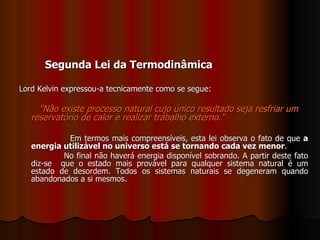 Segunda Lei da Termodinâmica Lord Kelvin expressou-a tecnicamente como se segue: "Não existe processo natural cujo único resultado seja resfriar um reservatório de calor e realizar trabalho externo."   Em termos mais compreensíveis, esta lei observa o fato de que  a energia utilizável no universo está se tornando cada vez menor .  No final não haverá energia disponível sobrando. A partir deste fato diz-se  que o estado mais provável para qualquer sistema natural é um estado de desordem. Todos os sistemas naturais se degeneram quando abandonados a si mesmos.   