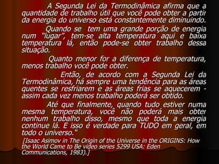 A Segunda Lei da Termodinâmica afirma que a quantidade de trabalho útil que você pode obter a partir da energia do universo está constantemente diminuindo.  Quando se  tem uma grande porção de energia num “lugar”, tem-se alta temperatura aqui e baixa temperatura lá, então pode-se obter trabalho dessa situação.  Quanto menor for a diferença de temperatura, menos trabalho você pode obter.  Então, de acordo com a Segunda Lei da Termodinâmica, há sempre uma tendência para as áreas quentes se resfriarem e as áreas frias se aquecerem - assim cada vez menos trabalho poderá ser obtido.  Até que finalmente, quando tudo estiver numa mesma temperatura, você não poderá mais obter nenhum trabalho disso, mesmo que toda a energia continue lá. E isso é verdade para TUDO em geral, em todo o universo.“ [Isaac Asimov in The Origin of the Universe in the ORIGINS: How the World Came to Be video series 5299 USA: Eden Communications, 1983).]   