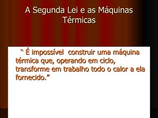 A Segunda Lei e as Máquinas Térmicas “  É impossível  construir uma máquina térmica que, operando em ciclo, transforme em trabalho todo o calor a ela fornecido.” 