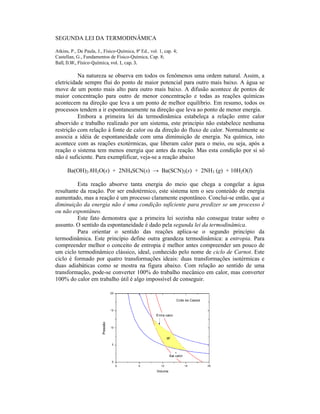 SEGUNDA LEI DA TERMODINÂMICA

Atkins, P., De Paula, J., Físico-Química, 8ª Ed., vol. 1, cap. 4;
Castellan, G., Fundamentos de Físico-Química, Cap. 8;
Ball, D.W., Físico-Química, vol. 1, cap. 3.

          Na natureza se observa em todos os fenômenos uma ordem natural. Assim, a
eletricidade sempre flui do ponto de maior potencial para outro mais baixo. A água se
move de um ponto mais alto para outro mais baixo. A difusão acontece de pontos de
maior concentração para outro de menor concentração e todas as reações químicas
acontecem na direção que leva a um ponto de melhor equilíbrio. Em resumo, todos os
processos tendem a ir espontaneamente na direção que leva ao ponto de menor energia.
          Embora a primeira lei da termodinâmica estabeleça a relação entre calor
absorvido e trabalho realizado por um sistema, este principio não estabelece nenhuma
restrição com relação à fonte de calor ou da direção do fluxo de calor. Normalmente se
associa a idéia de espontaneidade com uma diminuição de energia. Na química, isto
acontece com as reações exotérmicas, que liberam calor para o meio, ou seja, após a
reação o sistema tem menos energia que antes da reação. Mas esta condição por si só
não é suficiente. Para exemplificar, veja-se a reação abaixo

      Ba(OH)2.8H2O(s) + 2NH4SCN(s) → Ba(SCN)2(s) + 2NH3 (g) + 10H2O(l)

          Esta reação absorve tanta energia do meio que chega a congelar a água
resultante da reação. Por ser endotérmico, este sistema tem o seu conteúdo de energia
aumentado, mas a reação é um processo claramente espontâneo. Conclui-se então, que a
diminuição da energia não é uma condição suficiente para predizer se um processo é
ou não espontâneo.
          Este fato demonstra que a primeira lei sozinha não consegue tratar sobre o
assunto. O sentido da espontaneidade é dado pela segunda lei da termodinâmica.
          Para orientar o sentido das reações aplica-se o segundo princípio da
termodinâmica. Este princípio define outra grandeza termodinâmica: a entropia. Para
compreender melhor o conceito de entropia é melhor antes compreender um pouco de
um ciclo termodinâmico clássico, ideal, conhecido pelo nome de ciclo de Carnot. Este
ciclo é formado por quatro transformações ideais: duas transformações isotérmicas e
duas adiabáticas como se mostra na figura abaixo. Com relação ao sentido de uma
transformação, pode-se converter 100% do trabalho mecânico em calor, mas converter
100% do calor em trabalho útil é algo impossível de conseguir.
 