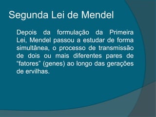 Segunda Lei de Mendel	Depois da formulação da Primeira Lei, Mendel passou a estudar de forma simultânea, o processo de transmissão de dois ou mais diferentes pares de “fatores” (genes) ao longo das gerações de ervilhas.