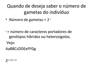 Quando de deseja saber o número de 
gametas do indivíduo 
• Número de gametas = 2 n 
n = número de caracteres portadores de 
genótipos híbridos ou heterozigotos. 
Veja: 
AaBBCcDDEeFFGg 
24 = 2.2.2.2 = 16 
 