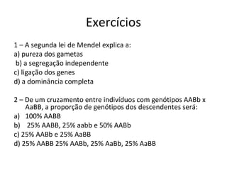 Exercícios 
1 – A segunda lei de Mendel explica a: 
a) pureza dos gametas 
b) a segregação independente 
c) ligação dos genes 
d) a dominância completa 
2 – De um cruzamento entre indivíduos com genótipos AABb x 
AaBB, a proporção de genótipos dos descendentes será: 
a) 100% AABB 
b) 25% AABB, 25% aabb e 50% AABb 
c) 25% AABb e 25% AaBB 
d) 25% AABB 25% AABb, 25% AaBb, 25% AaBB 
 