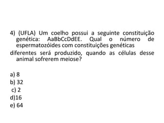 4) (UFLA) Um coelho possui a seguinte constituição 
genética: AaBbCcDdEE. Qual o número de 
espermatozóides com constituições genéticas 
diferentes será produzido, quando as células desse 
animal sofrerem meiose? 
a) 8 
b) 32 
c) 2 
d)16 
e) 64 
 