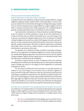 6. ORIENTACIONES DIDÁCTICAS
Vinculación entre Lengua Materna.
Lengua Indígena y Segunda Lengua. Español
La propuesta para esta asignatura, al igual que para Lengua Materna. Lengua
Indígena y Segunda Lengua. Español fueron construidas bajo un mismo enfo-
que, y la selección de los contenidos del programa de Segunda Lengua. Español
tuvo en cuenta la propuesta para Lengua Materna. Lengua Indígena. Por esta
razón el maestro encontrará que ambas propuestas son complementarias y
guardan una profunda relación que se maniﬁesta en varios sentidos.
Hay importantes semejanzas en el tipo de prácticas sociales del lengua-
je que se incluyen en ambas propuestas a pesar de las claras diferencias en
cuanto a la forma como se realizan estas prácticas en una y otra lengua. Esto
es porque una educación bilingüe exige que los niños se apropien en español
y lengua indígena de las prácticas sociales del lenguaje necesarias para parti-
cipar en la vida social de manera pertinente dentro y fuera de la escuela, por
ejemplo: saludar y presentarse, describir y compartir experiencias o anécdotas
para hablar sobre uno mismo, o relatar noticias o sucesos importantes de la
vida familiar o comunitaria, entre otras.
Por ejemplo, en el ámbito de estudio, el profesor encontrará correspon-
dencias con las asignaturas de lenguas indígenas en cuanto al tipo de prácti-
cas sociales del lenguaje propuestas, como comunicarse en la clase de español
o lengua indígena, registrar fechas importantes en un calendario escolar, hacer
descripciones o consultar libros de la biblioteca.
El profesor requiere pensar en estas semejanzas como una condición
favorable para la enseñanza y el aprendizaje ya que los niños podrán comprender
mejor el trabajo que hacen en una lengua al estar trabajando con contenidos
semejantes en la otra.
Por otro lado, las diferencias entre las formas en que tales prácticas se
realizan en una y otra lengua o en la manera como se escribe y organiza un
texto, permiten al educador reﬂexionar sobre las características particulares de
cada lengua al establecer comparaciones. Por ejemplo, el profesor puede com-
parar los usos del lenguaje en ambas, destacando las diferencias en la forma de
decir algo según las reglas de interacción social de cada una; la forma como se
ordenan las palabras en una oración, las letras que conforman los abecedarios
en los sistemas de escritura, entre otros aspectos interesantes para comparar.
El papel de los docentes y la organización del trabajo en el aula
Los profesores son fundamentales en la enseñanza del español como segunda
lengua. Su labor signiﬁca mucho más que simplemente dar información, admi-
nistrar tareas y corregir el trabajo de los estudiantes. Su trabajo supone, entre
otras cosas:
a los estudiantes las estrategias que usa un lector o escri-
tor más experimentado con el ﬁn de hacerles evidente las decisio-
254
 