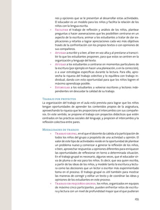 nes y opciones que se le presentan al desarrollar estas actividades.
El educador es un modelo para los niños y facilita la relación de los
niños con la lengua escrita.
el trabajo de reﬂexión y análisis de los niños, plantear
preguntas o hacer aseveraciones que les posibiliten centrarse en un
aspecto de la escritura; animar a los estudiantes a tratar de dar ex-
plicaciones y retarlos a lograr apreciaciones cada vez más objetivas
través de la confrontación con los propios textos o con opiniones de
sus compañeros.
a escribir y a leer, al leer en voz alta y al prestarse a transcri-
bir lo que los estudiantes proponen, para que estos se centren en la
organización y lenguaje del texto.
a los estudiantes a centrarse en momentos particulares de
la escritura (por ejemplo en hacer una planeación, o en la corrección),
o a usar estrategias especíﬁcas durante la lectura. Para ello, apro-
vecha la riqueza del trabajo colectivo y lo equilibra con trabajo in-
dividual, dando con esto oportunidad para que los niños logren el
máximo aprendizaje posible.
a los estudiantes a volverse escritores y lectores inde-
pendientes sin descuidar la calidad de su trabajo.
Trabajo por proyectos
La organización del trabajo en el aula está prevista para lograr que los niños
tengan oportunidades de aprender los contenidos propios de la asignatura,
aprovechando la riqueza que les proporciona el intercambio con sus compañe-
ros. En este sentido, se propone el trabajo con proyectos didácticos que estén
centrados en las prácticas sociales del lenguaje, y propicien el intercambio y la
reﬂexión colectiva entre pares.
Modalidades de trabajo
en el que el docente da cabida a la participación de
todos los niños del grupo a propósito de una actividad u opinión. El
valor de este tipo de actividades reside en la oportunidad de plantear
un problema nuevo y comenzar a generar la reﬂexión de los niños,
o bien, aprovechar respuestas u opiniones diferentes para enriquecer
las oportunidades de reﬂexionar en torno a determinada situación.
En el trabajo grupal es necesario, algunas veces, que el educador sir-
va de pluma o de voz para los niños. Es decir, que sea quien escriba,
a partir de las ideas de los niños, y modele tanto la escritura y lectu-
ra como las decisiones que un lector o escritor más experimentado
toma en el proceso. El trabajo grupal es útil también para mostrar
las maneras de corregir y editar un texto y de coordinar las ideas y
opiniones de los estudiantes en este proceso.
los niños, organizados en equipos
de máximo cinco participantes, pueden enfrentar retos de escritu-
ra y lectura con un nivel de profundidad mayor que el que pudieran
255
 