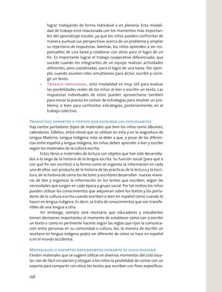 lograr trabajando de forma individual o en plenaria. Esta modali-
dad de trabajo está relacionada con los momentos más importan-
tes del aprendizaje escolar, ya que los niños pueden confrontar de
manera puntual sus perspectivas acerca de un problema y ampliar
su repertorio de respuestas. Además, los niños aprenden a ser res-
ponsables de una tarea y colaborar con otros para el logro de un
ﬁn. Es importante lograr el trabajo cooperativo diferenciado, que
sucede cuando los integrantes de un equipo realizan actividades
diferentes, pero coordinadas, para el logro de una tarea. Por ejem-
plo, cuando asumen roles simultáneos para dictar, escribir y corre-
gir un texto.
esta modalidad es muy útil para evaluar
las posibilidades reales de los niños al leer o escribir un texto. Las
respuestas individuales de estos pueden aprovecharse también
para iniciar la puesta en común de estrategias para resolver un pro-
blema, o bien para confrontar estrategias, posteriormente, en el
trabajo colectivo.
Productos, soportes o textos que escriben los estudiantes
Hay ciertos portadores (tipos de materiales que leen los niños como álbumes,
calendarios, folletos, entre otros) que se utilizan en esta y en la asignatura de
Lengua Materna. Lengua Indígena; esto se debe a que, a pesar de las diferen-
cias entre español y lengua indígena, los niños deben aprender a leer y escribir
según los materiales de la cultura escrita.
Estos libros o materiales de lectura son objetos que han sido desarrolla-
dos a lo largo de la historia de la lengua escrita. Su función social (para qué o
con qué ﬁn son escritos) o la forma como se organiza la información en cada
uno de ellos, son producto de la historia de las prácticas de la lectura y la escri-
tura, de la historia de cómo los lectores y escritores desarrollan nuevas mane-
ras de leer y organizar la información en los textos que escriben, según las
necesidades que surgen en cada época y grupo social. Por tal motivo los niños
pueden utilizar los conocimientos que adquieran sobre los textos y los porta-
dores de la cultura escrita cuando escriben o leen en español como cuando lo
hacen en lengua indígena. Es decir, se trata de conocimientos que son transfe-
ribles de una lengua a otra.
Sin embargo, siempre será necesario que educadores y estudiantes
tomen decisiones importantes al momento de establecer cómo van a escribir
un texto o cómo es pertinente hacerlo según las reglas que rijan la comunica-
ción entre personas en su comunidad o cultura. Así, la manera de escribir un
recetario en lengua indígena podrá ser diferente de cómo se hace en español
o en el mundo occidental.
Materiales o soportes recurrentes durante el ciclo escolar
Existen materiales que se sugiere utilizar en diversos momentos del ciclo esco-
lar; son de fácil circulación y otorgan a los niños la posibilidad de contar con un
soporte para compartir con otros los textos que escriben con ﬁnes especíﬁcos.
256
 