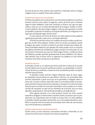 Se trata de que los niños utilicen estos soportes o materiales tanto en lengua
indígena como en español. Entre estos, destacan:
Fichero de palabras de uso personal
El ﬁchero de palabras de uso personal es una herramienta didáctica muy eﬁcaz
durante el primer ciclo escolar. Se organiza a partir de ﬁchas que se ordenan
según el orden alfabético. Cada niño construye su ﬁchero: una caja con sepa-
radores, cada uno con una letra del abecedario de la lengua. Tendrán un ﬁche-
ro para español y otro para lengua indígena. Cada vez que aprendan a escribir
una palabra, la pasarán en limpio en una tarjeta del ﬁchero y la integrarán en el
lugar que corresponde según la letra inicial.
En este soporte con forma de ﬁchero, los niños podrán escribir palabras
signiﬁcativas para ellos, cada una en una tarjeta diferente.
El ﬁchero les permite contar con modelos de escritura útiles cuando ten-
gan que escribir otras palabras; veriﬁcar cómo se escribe una palabra cuando
la tengan que volver a escribir; y utilizar lo que ellos escriben para realizar dis-
tintas actividades didácticas, por ejemplo, dos niños pueden sacar un conjunto
de palabras (nombres de compañeros) y jugar memoria. Por otra parte, es una
herramienta interesante para que los niños tengan frente a sí todas las letras
del alfabeto y puedan aprender gradualmente el orden alfabético. Por último,
cabe destacar que la forma como se organizan las palabras en este ﬁchero
introduce a los niños a la idea de un diccionario.
Periódico escolar
El periódico escolar es un soporte que forma parte de la cultura de la escuela
en todo México, por lo que los profesores conocen sus propiedades y caracte-
rísticas de forma y contenido; a través de él, los estudiantes pueden compartir
distintos tipos de textos.
El periódico escolar permite integrar diferentes tipos de texto según
los propósitos comunicativos de cada edición: informar a la comunidad sobre
asuntos importantes a partir de lo que se ha aprendido o indagado sobre un
tema; dar a conocer noticias relevantes sobre la comunidad escolar y extraes-
colar; promover la lectura de ciertos materiales o compartir con otros los textos
literarios que se escriben en la escuela. El periódico, incluso, puede ser un mate-
rial fácil de compartir no sólo con los miembros de la escuela, sino con otros
planteles, propiciando el intercambio de periódicos a lo largo del año.
Este soporte permite a los niños producir textos con ﬁnes sociales
especíﬁcos, dirigidos a interlocutores o lectores reales y reconocer que sus pro-
ducciones son importantes para el medio en el que viven. En otras palabras,
el periódico facilita participar activamente en la comunidad educativa y esta-
blecer un puente entre la escuela y la comunidad, entre niños de una escuela y
otra; entre profesores y estudiantes.
Correo comunitario o intercomunitario
Escribir cartas, ya sean colectivas o personales, formales o informales, es una
manera de comunicarse a distancia con diversos propósitos.
257
 