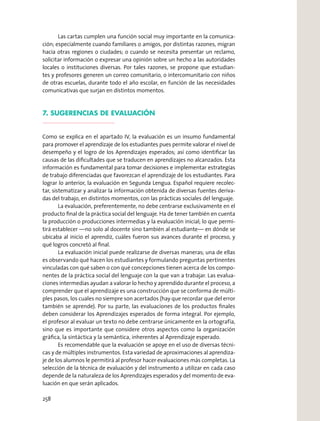 Las cartas cumplen una función social muy importante en la comunica-
ción; especialmente cuando familiares o amigos, por distintas razones, migran
hacia otras regiones o ciudades; o cuando se necesita presentar un reclamo,
solicitar información o expresar una opinión sobre un hecho a las autoridades
locales o instituciones diversas. Por tales razones, se propone que estudian-
tes y profesores generen un correo comunitario, o intercomunitario con niños
de otras escuelas, durante todo el año escolar, en función de las necesidades
comunicativas que surjan en distintos momentos.
7. SUGERENCIAS DE EVALUACIÓN
Como se explica en el apartado IV, la evaluación es un insumo fundamental
para promover el aprendizaje de los estudiantes pues permite valorar el nivel de
desempeño y el logro de los Aprendizajes esperados; así como identiﬁcar las
causas de las diﬁcultades que se traducen en aprendizajes no alcanzados. Esta
información es fundamental para tomar decisiones e implementar estrategias
de trabajo diferenciadas que favorezcan el aprendizaje de los estudiantes. Para
lograr lo anterior, la evaluación en Segunda Lengua. Español requiere recolec-
tar, sistematizar y analizar la información obtenida de diversas fuentes deriva-
das del trabajo, en distintos momentos, con las prácticas sociales del lenguaje.
La evaluación, preferentemente, no debe centrarse exclusivamente en el
producto ﬁnal de la práctica social del lenguaje. Ha de tener también en cuenta
la producción o producciones intermedias y la evaluación inicial; lo que permi-
tirá establecer —no solo al docente sino también al estudiante— en dónde se
ubicaba al inicio el aprendiz, cuáles fueron sus avances durante el proceso, y
qué logros concretó al ﬁnal.
La evaluación inicial puede realizarse de diversas maneras; una de ellas
es observando qué hacen los estudiantes y formulando preguntas pertinentes
vinculadas con qué saben o con qué concepciones tienen acerca de los compo-
nentes de la práctica social del lenguaje con la que van a trabajar. Las evalua-
ciones intermedias ayudan a valorar lo hecho y aprendido durante el proceso, a
comprender que el aprendizaje es una construcción que se conforma de múlti-
ples pasos, los cuales no siempre son acertados (hay que recordar que del error
también se aprende). Por su parte, las evaluaciones de los productos ﬁnales
deben considerar los Aprendizajes esperados de forma integral. Por ejemplo,
el profesor al evaluar un texto no debe centrarse únicamente en la ortografía,
sino que es importante que considere otros aspectos como la organización
gráﬁca, la sintáctica y la semántica, inherentes al Aprendizaje esperado.
Es recomendable que la evaluación se apoye en el uso de diversas técni-
cas y de múltiples instrumentos. Esta variedad de aproximaciones al aprendiza-
je de los alumnos le permitirá al profesor hacer evaluaciones más completas. La
selección de la técnica de evaluación y del instrumento a utilizar en cada caso
depende de la naturaleza de los Aprendizajes esperados y del momento de eva-
luación en que serán aplicados.
258
 