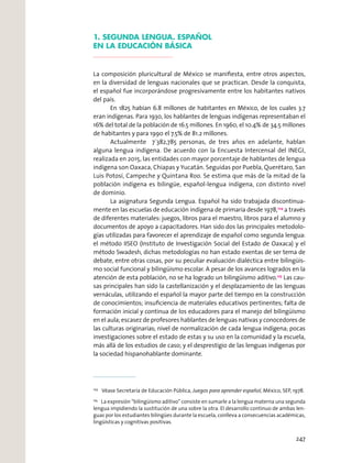 1. SEGUNDA LENGUA. ESPAÑOL
EN LA EDUCACIÓN BÁSICA
La composición pluricultural de México se maniﬁesta, entre otros aspectos,
en la diversidad de lenguas nacionales que se practican. Desde la conquista,
el español fue incorporándose progresivamente entre los habitantes nativos
del país.
En 1825 habían 6.8 millones de habitantes en México, de los cuales 3.7
eran indígenas. Para 1930, los hablantes de lenguas indígenas representaban el
16% del total de la población de 16.5 millones. En 1960, el 10.4% de 34.5 millones
de habitantes y para 1990 el 7.5% de 81.2 millones.
Actualmente 7´382,785 personas, de tres años en adelante, hablan
alguna lengua indígena. De acuerdo con la Encuesta Intercensal del INEGI,
realizada en 2015, las entidades con mayor porcentaje de hablantes de lengua
indígena son Oaxaca, Chiapas y Yucatán. Seguidas por Puebla, Querétaro, San
Luis Potosí, Campeche y Quintana Roo. Se estima que más de la mitad de la
población indígena es bilingüe, español-lengua indígena, con distinto nivel
de dominio.
La asignatura Segunda Lengua. Español ha sido trabajada discontinua-
mente en las escuelas de educación indígena de primaria desde 1978,124
a través
de diferentes materiales: juegos, libros para el maestro, libros para el alumno y
documentos de apoyo a capacitadores. Han sido dos las principales metodolo-
gías utilizadas para favorecer el aprendizaje de español como segunda lengua:
el método IISEO (Instituto de Investigación Social del Estado de Oaxaca) y el
método Swadesh, dichas metodologías no han estado exentas de ser tema de
debate, entre otras cosas, por su peculiar evaluación dialéctica entre bilingüis-
mo social funcional y bilingüismo escolar. A pesar de los avances logrados en la
atención de esta población, no se ha logrado un bilingüismo aditivo.125
Las cau-
sas principales han sido la castellanización y el desplazamiento de las lenguas
vernáculas, utilizando el español la mayor parte del tiempo en la construcción
de conocimientos; insuﬁciencia de materiales educativos pertinentes; falta de
formación inicial y continua de los educadores para el manejo del bilingüismo
en el aula; escasez de profesores hablantes de lenguas nativas y conocedores de
las culturas originarias; nivel de normalización de cada lengua indígena; pocas
investigaciones sobre el estado de estas y su uso en la comunidad y la escuela,
más allá de los estudios de caso; y el desprestigio de las lenguas indígenas por
la sociedad hispanohablante dominante.
124
Véase Secretaría de Educación Pública, Juegos para aprender español, México, SEP, 1978.
125
La expresión “bilingüismo aditivo” consiste en sumarle a la lengua materna una segunda
lengua impidiendo la sustitución de una sobre la otra. El desarrollo continuo de ambas len-
guas por los estudiantes bilingües durante la escuela, conlleva a consecuencias académicas,
lingüísticas y cognitivas positivas.
247
 