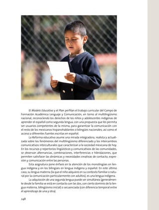 El Modelo Educativo y el Plan perﬁlan el trabajo curricular del Campo de
Formación Académica Lenguaje y Comunicación, en torno al multilingüismo
nacional, reconociendo los derechos de los niños y adolescentes indígenas de
aprender el español como segunda lengua, con una propuesta que les permita
ser usuarios competentes de la misma, para garantizar la comunicación con
el resto de los mexicanos hispanohablantes o bilingües nacionales; así como el
acceso a diferentes fuentes escritas en español.
La Reforma educativa asume una mirada integradora, realista y actuali-
zada sobre los fenómenos del multilingüismo diferenciado y los intercambios
comunicativos interculturales que caracterizan a la sociedad mexicana de hoy.
En los recursos y repertorios lingüísticos y comunicativos de las comunidades,
se observan alternancias, combinaciones, interferencias e hibridaciones, que
permiten satisfacer las dinámicas y necesidades creativas de contacto, expre-
sión y comunicación entre las personas.
Esta asignatura pone énfasis en la atención de los monolingües en len-
gua indígena y en los bilingües en lengua indígena y español. En este último
caso, su lengua materna (la que el niño adquiere en su contexto familiar o natu-
ral por la comunicación particularmente con adultos), es una lengua indígena.
La adquisición de una segunda lengua puede ser simultánea (generalmen-
te desde la familia se está en contacto con las dos, con cierto dominio de la len-
gua materna, bilingüismo inicial) o secuenciada (con diferencia temporal entre
el aprendizaje de una y otra).
248
 