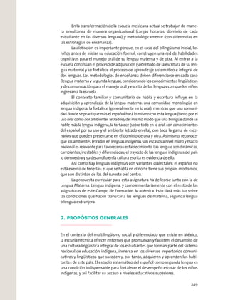 En la transformación de la escuela mexicana actual se trabajan de mane-
ra simultánea de manera organizacional (cargas horarias, dominio de cada
estudiante en las diversas lenguas) y metodológicamente (con diferencias en
las estrategias de enseñanza).
La distinción es importante porque, en el caso del bilingüismo inicial, los
niños antes de iniciar su educación formal, construyen una red de habilidades
cognitivas para el manejo oral de su lengua materna y de otra. Al entrar a la
escuela continúan el proceso de adquisición (sobre todo de la escritura de su len-
gua materna) y se fortalece el proceso de aprendizaje sistemático e integral de
dos lenguas. Las metodologías de enseñanza deben diferenciarse en cada caso
(lengua materna y segunda lengua), considerando los conocimientos lingüísticos
y de comunicación para el manejo oral y escrito de las lenguas con que los niños
ingresan a la escuela.
El contexto familiar y comunitario de habla y escritura inﬂuye en la
adquisición y aprendizaje de la lengua materna: una comunidad monolingüe en
lengua indígena, la fortalece (generalmente en lo oral); mientras que una comuni-
dad donde se practique más el español hará lo mismo con esta lengua (tanto por el
uso oral como por ambientes letrados); del mismo modo que una bilingüe donde se
hable más la lengua indígena, la fortalece (sobre todo en lo oral, con conocimientos
del español por su uso y el ambiente letrado en ella), con toda la gama de esce-
narios que pueden presentarse en el dominio de una y otra. Asimismo, reconocer
que los ambientes letrados en lenguas indígenas son escasos a nivel micro y macro
nacionalesrelevanteparafavorecersuestablecimiento.Laslenguassondinámicas,
cambiantes, inestables y diferenciadas; el trayecto de las lenguas indígenas del país
lo demuestra y su desarrollo en la cultura escrita es evidencia de ello.
Así como hay lenguas indígenas con variantes dialectales; el español no
está exento de tenerlas: el que se habla en el norte tiene sus propios modismos,
que son distintos de los del sureste o el centro.
La propuesta curricular para esta asignatura ha de leerse junto con la de
Lengua Materna. Lengua Indígena, y complementariamente con el resto de las
asignaturas de este Campo de Formación Académica. Esto dará más luz sobre
las condiciones que hacen transitar a las lenguas de materna, segunda lengua
o lengua extranjera.
2. PROPÓSITOS GENERALES
En el contexto del multilingüismo social y diferenciado que existe en México,
la escuela necesita ofrecer entornos que promuevan y faciliten el desarrollo de
una cultura lingüística integral de los estudiantes que forman parte del sistema
nacional de educación indígena, inmersa en los diversos repertorios comuni-
cativos y lingüísticos que suceden y, por tanto, adquieren y aprenden los habi-
tantes de este país. El estudio sistemático del español como segunda lengua es
una condición indispensable para fortalecer el desempeño escolar de los niños
indígenas, y así facilitar su acceso a niveles educativos superiores.
249
 