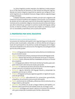 La cultura lingüística escolar responde a los objetivos y metas propues-
tos en el Plan Nacional de Desarrollo y el Plan Sectorial de Educación vigentes.
Abordan de manera integral y congruente los aspectos que conﬁguran el hori-
zonte lingüístico de un estudiante mexicano: lengua materna, segunda lengua
y lengua extranjera.
El Modelo Educativo, establece el diseño curricular de la asignatura del
Campo de Formación Académica de Lenguaje y Comunicación, con el propósito
de atender de forma adecuada y oportuna los desarrollos lingüísticos comple-
mentarios de los estudiantes indígenas mexicanos durante la educación básica;
para ello es relevante que participen en prácticas sociales del lenguaje, orales y
escritas, en diversos ámbitos y situaciones que amplíen sus intereses y resuel-
van sus necesidades y expectativas como usuarios del español.
3. PROPÓSITOS POR NIVEL EDUCATIVO
Propósitos para la educación primaria
Los procesos de enseñanza del español como segunda lengua en la educación
primaria están encaminados a desarrollar un dominio efectivo de la lengua a
través de la participación en las prácticas sociales del lenguaje y de la integra-
ción de los estudiantes en la cultura escrita. Para lograrlo, la escuela garantizará
que los educandos puedan:
1. Utilizar el lenguaje para interactuar de manera efectiva en el ámbito esco-
lar y en el entorno social.
2. Adquirir el sistema de escritura y reconozcan la función del lenguaje escrito.
3. Identiﬁcar diversos tipos de textos y los elementos de los que se componen.
4. Interpretar textos utilizando distintas modalidades de lectura, en función
de su propósito.
5. Usar el lenguaje para obtener información de diversas fuentes y para com-
partir información sobre temas de estudio y personales.
6. Participar en experiencias de lectura de textos literarios de diversos géne-
ros para acercarse a la tradición escrita de Occidente.
7. Reconocer algunos elementos del lenguaje literario y comprendan los
propósitos para los que se utilizan.
8. Emplear el lenguaje escrito para organizar y guardar un registro de sus pro-
cesos de aprendizaje.
9. Reconocer y utilizar adecuadamente las convenciones gramaticales,
ortográﬁcas, de puntuación y pronunciación del español.
10. Tomar conciencia de las similitudes y diferencias entre la estructura de su
lengua materna y del español.
11. Identiﬁcar los ámbitos de uso de su lengua materna y del español, y re-
ﬂexionen sobre la pertinencia de trasladar textos de una lengua a otra.
12. Desarrollar estrategias para reparar rupturas en el proceso de comunica-
ción y para comprender vocabulario poco familiar o desconocido.
250
 