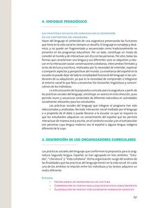 4. ENFOQUE PEDAGÓGICO
Las prácticas sociales del lenguaje en la definición
de los contenidos del programa
Hacer del lenguaje el contenido de una asignatura preservando las funciones
que tiene en la vida social es siempre un desafío. El lenguaje es complejo y diná-
mico, y no puede ser fragmentado y secuenciado como tradicionalmente se
presenta en los programas educativos. Por un lado, constituye un modo de
concebir al mundo y de interactuar con él y con las personas. Por otro, todas las
formas que caracterizan una lengua y sus diferentes usos se adquieren y edu-
can en la interacción social: conversaciones cotidianas, intercambios formales y
actos de lectura y escritura, motivados por la necesidad de entender, expresar
o compartir aspectos y perspectivas del mundo. La enseñanza del español en la
escuela no puede dejar de lado la complejidad funcional del lenguaje ni las con-
diciones de su adquisición, ya que es la necesidad de comprender e integrarse
al entorno social lo que lleva a ensanchar los horizontes lingüísticos y comuni-
cativos de los individuos.
La estructuración de la propuesta curricular para la asignatura a partir de
las prácticas sociales del lenguaje, constituye un avance en esta dirección, pues
permite reunir y secuenciar contenidos de diferente naturaleza en actividades
socialmente relevantes para los estudiantes.
Las prácticas sociales del lenguaje que integran el programa han sido
seleccionadas y analizadas. No toda interacción social mediada por el lenguaje
o a propósito de él debe o puede llevarse a la escuela. Lo que se requiere es
que los estudiantes adquieran un conocimiento del español que les permita
interactuar de manera oral y escrita, en el contexto escolar y en el extraescolar
con personas cuya lengua materna sea el español o alguna lengua indígena
diferente de la suya.
5. DESCRIPCIÓN DE LOS ORGANIZADORES CURRICULARES
Las prácticas sociales del lenguaje que conforman la propuesta para la asig-
natura Segunda lengua. Español, se han agrupado en tres ámbitos: “Estu-
dio”, “Literatura” y “Vida cotidiana”. Dicha organización surge del análisis de
las ﬁnalidades que las prácticas del lenguaje tienen en la vida social. En cada
uno de los ámbitos la relación entre los individuos y los textos adquiere un
matiz diferente.
Estudio
251
 