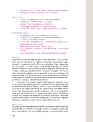 Literatura
Participación social
Estudio
Las prácticas sociales del lenguaje agrupadas en este ámbito tienen el propó-
sito de que los niños utilicen el español como vehículo de aprendizaje y para
compartir el conocimiento de las diferentes asignaturas. Desde esta perspec-
tiva, en el primer ciclo, los encaminan a participar y comunicarse en la clase de
Español, así como en las situaciones de aprendizaje propias de la escuela por
medio de esta lengua; además, los llevan a registrar y compartir información
sobre el entorno inmediato: a nombrar y describir objetos, seres y procesos que
pueden observar en la comunidad y en la escuela, al tiempo que se familiarizan
con los textos escritos en los que pueden encontrar información sobre un tema
y comienzan a apropiarse del sistema de escritura.
En los ciclos posteriores, las prácticas del lenguaje de este ámbito tienen
como propósito que los niños aprendan a buscar, seleccionar, registrar y organi-
zar información en distintas fuentes, con el ﬁn de que la compartan oralmente
y por escrito: para reportar experiencias y observaciones; comprender y narrar
relatos históricos; explicar procesos de la naturaleza y del mundo social, etcéte-
ra. La participación de los niños en estas prácticas los encamina a familiarizarse
y utilizar el vocabulario relacionado con las diferentes asignaturas; a desarrollar
y consolidar el manejo de los recursos del lenguaje y de las formas de organizar
el discurso, propias de los textos informativos escritos en español.
Literatura
Los textos que actualmente son considerados literarios han cumplido una varie-
daddefuncionesendistintascomunidadesculturalesalolargodeltiempo:expli-
car el origen divino de una colectividad; preservar su memoria; dictar normas
252
 