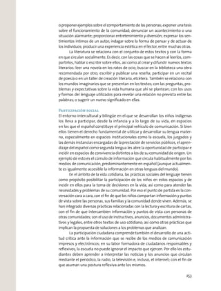 o proponer ejemplos sobre el comportamiento de las personas; exponer una tesis
sobre el funcionamiento de la comunidad; denunciar un acontecimiento o una
situación alarmante; proporcionar entretenimiento y diversión; expresar los sen-
timientos íntimos de un autor; indagar sobre la forma de pensar y de actuar de
los individuos; producir una experiencia estética en el lector, entre muchas otras.
La literatura se relaciona con el conjunto de estos textos y con la forma
en que circulan socialmente. Es decir, con las cosas que se hacen al leerlos, com-
partirlos, hablar o escribir sobre ellos, así como al crear y difundir nuevos textos
literarios: leer una novela en los ratos de ocio; buscar en la biblioteca una obra
recomendada por otro; escribir y publicar una reseña; participar en un recital
de poesía o en un taller de creación literaria, etcétera. También se relaciona con
los mundos imaginarios que se presentan en los textos; con las preguntas, pro-
blemas y expectativas sobre la vida humana que ahí se plantean; con los usos
y formas del lenguaje utilizados para revelar una relación no prevista entre las
palabras; o sugerir un nuevo signiﬁcado en ellas.
Participación social
El entorno intercultural y bilingüe en el que se desarrollan los niños indígenas
los lleva a participar, desde la infancia y a lo largo de su vida, en espacios
en los que el español constituye el principal vehículo de comunicación. Si bien
ellos tienen el derecho fundamental de utilizar y desarrollar su lengua mater-
na, especialmente en espacios institucionales como la escuela, los juzgados y
las demás instancias encargadas de la prestación de servicios públicos, el apren-
dizaje del español como segunda lengua les abre la oportunidad de participar e
incidir en espacios de convivencia distintos a los de su comunidad de origen. Un
ejemplo de esto es el cúmulo de información que circula habitualmente por los
medios de comunicación, predominantemente en español (aunque actualmen-
te es igualmente accesible la información en otras lenguas del mundo).
En el ámbito de la vida cotidiana, las prácticas sociales del lenguaje tienen
como propósito posibilitar la participación de los niños en estos espacios y de
incidir en ellos para la toma de decisiones en la vida, así como para atender las
necesidades y problemas de su comunidad. Por eso el punto de partida es la con-
versación cara a cara, con el ﬁn de que los niños compartan información y puntos
de vista sobre las personas, sus familias y la comunidad donde viven. Además, se
han integrado diversas prácticas relacionadas con la lectura y escritura de cartas,
con el ﬁn de que intercambien información y puntos de vista con personas de
otras comunidades; con el uso de instructivos, anuncios, documentos administra-
tivos y legales, entre otros textos de uso cotidiano; así como otras prácticas que
implican la propuesta de soluciones a los problemas que analizan.
La participación ciudadana comprende también el desarrollo de una acti-
tud crítica ante la información que se recibe de los medios de comunicación
impresos y electrónicos; en su labor formadora de ciudadanos responsables y
reﬂexivos, la escuela no puede ignorar el impacto que ejercen. Por ello los estu-
diantes deben aprender a interpretar las noticias y los anuncios que circulan
mediante el periódico, la radio, la televisión e, incluso, el internet; con el ﬁn de
que asuman una postura reﬂexiva ante los mismos.
253
 