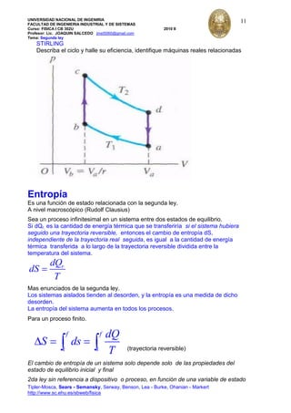 UNIVERSIDAD NACIONAL DE INGENIRIA
FACULTAD DE INGENIERIA INDUSTRIAL Y DE SISTEMAS
Curso: FISICA I CB 302U 2010 II
Profesor: Lic. JOAQUIN SALCEDO jmst5060@gmail.com
Tema: Segunda ley
Tipler-Mosca, Sears - Semansky, Serway, Benson, Lea - Burke, Ohanian - Markert
http://www.sc.ehu.es/sbweb/fisica
11
STIRLING
Describa el ciclo y halle su eficiencia, identifique máquinas reales relacionadas
Entropía
Es una función de estado relacionada con la segunda ley.
A nivel macroscópico (Rudolf Clausius)
Sea un proceso infinitesimal en un sistema entre dos estados de equilibrio.
Si dQr, es la cantidad de energía térmica que se transferiría si el sistema hubiera
seguido una trayectoria reversible, entonces el cambio de entropía dS,
independiente de la trayectoria real seguida, es igual a la cantidad de energía
térmica transferida a lo largo de la trayectoria reversible dividida entre la
temperatura del sistema.
rdQ
dS
T
Mas enunciados de la segunda ley.
Los sistemas aislados tienden al desorden, y la entropía es una medida de dicho
desorden.
La entropía del sistema aumenta en todos los procesos.
Para un proceso finito.
f f
i i
dQ
S ds
T (trayectoria reversible)
El cambio de entropía de un sistema solo depende solo de las propiedades del
estado de equilibrio inicial y final
2da ley sin referencia a dispositivo o proceso, en función de una variable de estado
 
