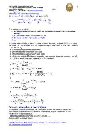 UNIVERSIDAD NACIONAL DE INGENIRIA
FACULTAD DE INGENIERIA INDUSTRIAL Y DE SISTEMAS
Curso: FISICA I CB 302U 2010 II
Profesor: Lic. JOAQUIN SALCEDO jmst5060@gmail.com
Tema: Segunda ley
Tipler-Mosca, Sears - Semansky, Serway, Benson, Lea - Burke, Ohanian - Markert
http://www.sc.ehu.es/sbweb/fisica
3
Eficiencia de una máquina térmica
Es la razón lo de se consigue y a que precio.
1C F F
mt
C C C
Q Q Qconsigo W
precio Q Q Q
Enunciados de la 2da ley
 Es imposible que todo el calor del deposito caliente se transforme en
trabajo
 La eficiencia debe ser menor que uno.
 El calor perdido no puede ser nulo
 …
Un motor a gasolina de un camión toma 10,000 J de calor y produce 2000 J de trabajo
mecánico por ciclo. El calor se obtiene quemando gasolina, cuyo calor de combustión es
Lc = 5.0 X 104
J/g.
a) Calcule la eficiencia térmica del motor
b) ¿Cuánto calor se desecha en cada ciclo?
c) ¿Cuánta gasolina se quema en cada ciclo?
d) Si el motor ejecuta 25 ciclos por segundo, ¿qué potencia desarrolla en watts y en hp?
e) ¿Cuánta gasolina se quema por segundo? ¿Por hora?
a)
2000
0.2
10000c
W
Q
b) 8000c f fW Q Q Q J
c) 4
10000
0.2
5 10 /
c
c c
c
Q
Q mL m g
L x J g
d)
2000 (25 ) 50
1
50000 67
746
J ciclos
P kW
ciclo s
hp
W hp
W
e)
0.2 (25 ) 5
3600
5 ( ) 18000 18
1
g ciclos g
ciclo s s
g s g kg
s h h h
Procesos reversibles e irreversibles.
Un proceso reversible es uno que puede efectuarse de manera tal que, a su
conclusión, tanto el sistema como sus alrededores, hayan regresado a sus
condiciones iniciales exactas.
Todos los procesos naturales son irreversibles. ….
Algunos son casi reversibles.
 